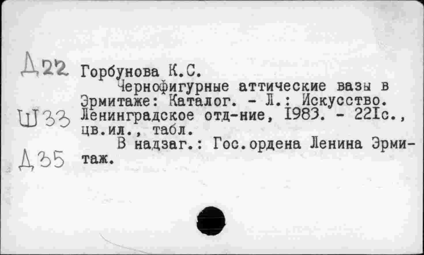 ﻿Хиг
um
М5
Горбунова К.С.
Чернофигурные аттические вазы в Эрмитаже: Каталог. - Л.: Искусство. Ленинградское отд-ние, 1983. - 221с., цв.ил., табл.
В надзаг.: Гос.ордена Ленина Эрмитаж.